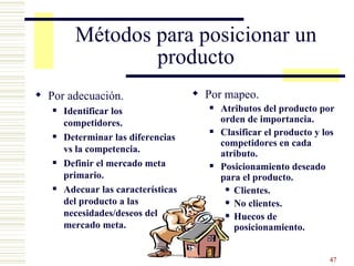 Métodos para posicionar un producto Por adecuación. Identificar los competidores. Determinar las diferencias vs la competencia. Definir el mercado meta primario. Adecuar las características del producto a las necesidades/deseos del mercado meta. Por mapeo. Atributos del producto por orden de importancia. Clasificar el producto y los competidores en cada atributo. Posicionamiento deseado para el producto. Clientes. No clientes. Huecos de posicionamiento. 