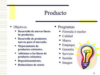 Producto Objetivos. Desarrollo de nuevas lineas de productos. Desarrollo de productos nuevos para el mercado. Mejoramiento de productos existentes. Adiciones a las lineas de producto existentes. Reposicionamiento. Reducciones de costos . Programas Fórmula ó nucleo Calidad Marca Empaque Garantía Servicio Surtido Imagen 