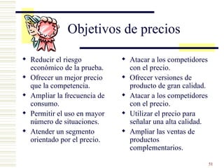 Objetivos de precios Reducir el riesgo económico de la prueba. Ofrecer un mejor precio que la competencia. Ampliar la frecuencia de consumo. Permitir el uso en mayor número de situaciones. Atender un segmento orientado por el precio. Atacar a los competidores con el precio. Ofrecer versiones de producto de gran calidad. Atacar a los competidores con el precio. Utilizar el precio para señalar una alta calidad. Ampliar las ventas de productos complementarios. 