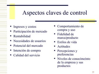 Aspectos claves de control Ingresos y costos Participación de mercado Rentabilidad Necesidades de usuarios Potencial del mercado Intención de compra Calidad del servicio Comportamiento de compra y uso Fidelidad de marca/producto Estilos de vida Actitudes Percepciones y preferencias Niveles de conocimeinto de la empresa y sus productos 