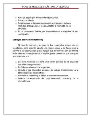 PLAN DE MERCADEO- LÁCTEOS LA LLANERA
o Fácil de seguir por todos en la organización.
o Basado en datos.
o Propicio para la toma de decisiones (estrategias, tácticas,
medidas, presupuestos, etc.) ajustadas al mercado y a la
empresa.
o Es un documento flexible, por lo que debe ser susceptible de ser
modificado.
Ventajas del Plan de Marketing
El plan de marketing es uno de los principales activos de los
resultados, pero además aporta una visión actual y de futuro que le
servirá a la organización para marcar sus directrices con el mínimo
error y las máximas garantías. Los principales beneficios que trae para
una empresa, son:
o En todo momento se tiene una visión general de la situación
actual en la organización.
o Es útil para el control de la gestión
o Vincula a los diferentes equipos de trabajo incorporados a la
consecución de los objetivos.
o Estimula la reflexión y el mejor empleo de los recursos.
o Informa correctamente del posicionamiento propio y de la
competencia.
 
