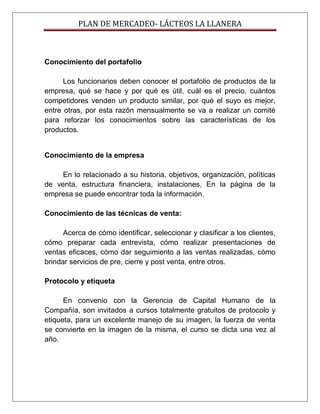 PLAN DE MERCADEO- LÁCTEOS LA LLANERA
Conocimiento del portafolio
Los funcionarios deben conocer el portafolio de productos de la
empresa, qué se hace y por qué es útil, cuál es el precio, cuántos
competidores venden un producto similar, por qué el suyo es mejor,
entre otras, por esta razón mensualmente se va a realizar un comité
para reforzar los conocimientos sobre las características de los
productos.
Conocimiento de la empresa
En lo relacionado a su historia, objetivos, organización, políticas
de venta, estructura financiera, instalaciones, En la página de la
empresa se puede encontrar toda la información.
Conocimiento de las técnicas de venta:
Acerca de cómo identificar, seleccionar y clasificar a los clientes,
cómo preparar cada entrevista, cómo realizar presentaciones de
ventas eficaces, cómo dar seguimiento a las ventas realizadas, cómo
brindar servicios de pre, cierre y post venta, entre otros.
Protocolo y etiqueta
En convenio con la Gerencia de Capital Humano de la
Compañía, son invitados a cursos totalmente gratuitos de protocolo y
etiqueta, para un excelente manejo de su imagen, la fuerza de venta
se convierte en la imagen de la misma, el curso se dicta una vez al
año.
 