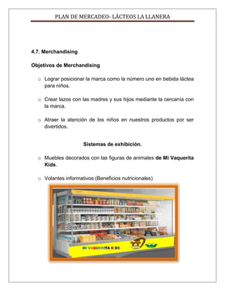 PLAN DE MERCADEO- LÁCTEOS LA LLANERA
4.7. Merchandising
Objetivos de Merchandising
o Lograr posicionar la marca como la número uno en bebida láctea
para niños.
o Crear lazos con las madres y sus hijos mediante la cercanía con
la marca.
o Atraer la atención de los niños en nuestros productos por ser
divertidos.
Sistemas de exhibición.
o Muebles decorados con las figuras de animales de Mi Vaquerita
Kids.
o Volantes informativos (Beneficios nutricionales)
MI VAQUERITA KIDS
 