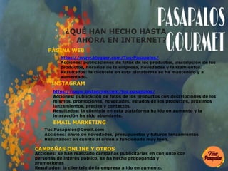 ¿QUÉ HAN HECHO HASTA
AHORA EN INTERNET?
https://www.blogger.com/Tus-Pasapalos/
Acciones: publicaciones de fotos de los productos, descripción de los
productos, horarios de la empresa, novedades y lanzamientos.
Resultados: la clientele en esta plataforma se ha mantenido y a
aumentado.
PÁGINA WEB
https://www.instagram.com/tus.pasapalos/
Acciones: publicación de fotos de los productos con descripciones de los
mismos, promociones, novedades, estados de los productos, próximos
lanzamientos, precios y contactos.
Resultados: la clientele en esta plataforma ha ido en aumento y la
interacción ha sido abundante.
INSTAGRAM
Tus.Pasapalos@Gmail.com
Acciones: envió de novedades, presupuestos y futuros lanzamientos.
Resultados: en cuanto al orden a funcionado muy bien.
EMAIL MARKETING
Acciones: se han realizado campañas publicitarias en conjunto con
personas de interés publico, se ha hecho propaganda y
promociones
Resultados: la clientele de la empresa a ido en aumento.
CAMPAÑAS ONLINE Y OTROS
 