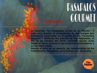 HISTORIA
La empresa, Tus Pasapalos, surgió de un “Sueño”, Y
esta nace gracias al compromiso de dos amigas que
decidieron emprender en el sector de los “Pasapalos
Gourmet”; abriendo las puertas de Tus Pasapalos, el
día 10 de octubre del 2019, teniendo mucho éxito
desde el inicio, gracias a sus productos innovadores y
su increíble sazón.
Siendo el pilar de su esencia, las innovaciones de los
tradicionales Pasapalos, para fiestas y/o reuniones.
 