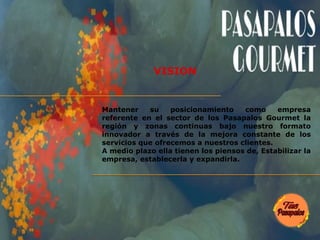 Mantener su posicionamiento como empresa
referente en el sector de los Pasapalos Gourmet la
región y zonas continuas bajo nuestro formato
innovador a través de la mejora constante de los
servicios que ofrecemos a nuestros clientes.
A medio plazo ella tienen los piensos de, Estabilizar la
empresa, establecerla y expandirla.
VISION
 