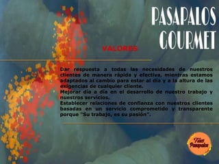 Dar respuesta a todas las necesidades de nuestros
clientes de manera rápida y efectiva, mientras estamos
adaptados al cambio para estar al día y a la altura de las
exigencias de cualquier cliente.
Mejorar día a día en el desarrollo de nuestro trabajo y
nuestros servicios.
Establecer relaciones de confianza con nuestros clientes
basadas en un servicio comprometido y transparente
porque “Su trabajo, es su pasión”.
VALORES
 