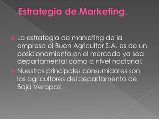 La estrategia de marketing de la
empresa el Buen Agricultor S.A. es de un
posicionamiento en el mercado ya sea
departamental como a nivel nacional.
 Nuestros principales consumidores son
los agricultores del departamento de
Baja Verapaz.


 
