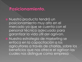 Nuestro producto tendrá un
posicionamiento muy alto en el
mercado ya que se cuenta con el
personal técnico adecuado para
garantizar la vida útil del agrivon.
 Nuestra estrategia de marketing se
enfoca en la capacitación a los
agricultores a través de charlas, sobre los
beneficios que nos ofrece el agrivon las
cuales nos distingue como empresa


 