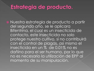 

Nuestra estrategia de producto a partir
del segundo año, se le aplicara
Bifentrina, el cual es un insecticida de
contacto, este insecticida no solo
protege nuestro cultivo, si no contribuirá
con el control de plagas, así mismo el
insecticida en un % de 0.01% no es
dañino para el ser humano, por lo que
no es necesario la utilización de EPP al
momento de su manipulación.

 