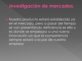 

Nuestro producto estará establecido ya
en el mercado, pero a pasar del tiempo
se van presentando deficiencia es ello y
es donde se empezara a una nueva
innovación ya que la competencia
siempre estará a la par de nuestra
empresa

 
