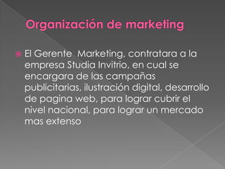 

El Gerente Marketing, contratara a la
empresa Studia Invitrio, en cual se
encargara de las campañas
publicitarias, ilustración digital, desarrollo
de pagina web, para lograr cubrir el
nivel nacional, para lograr un mercado
mas extenso

 