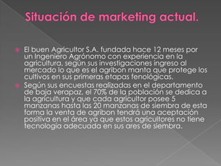 



El buen Agricultor S.A. fundada hace 12 meses por
un Ingeniero Agrónomo con experiencia en la
agricultura, según sus investigaciones ingreso al
mercado lo que es el agribon manta que protege los
cultivos en sus primeras etapas fenológicas.
Según sus encuestas realizadas en el departamento
de baja verapaz, el 70% de la población se dedica a
la agricultura y que cada agricultor posee 5
manzanas hasta las 20 manzanas de siembra de esta
forma la venta de agribon tendrá una aceptación
positiva en el área ya que estos agricultores no tiene
tecnología adecuada en sus ares de siembra.

 