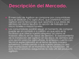 



El mercado de Agribon se compone por consumidores
que se dedican a la agricultura, que preferirán nuestro
agribon por la tecnología que aportara a sus áreas de
siembra así mismo tendrán la opción de trabajar con
micro túneles o macro túneles.
Los consumidores podrán elegir al momento de comprar
puede ser al contado o a crédito ya que esta es la
facilidad que ofrece nuestra empresa así mismo el
traslado directo en las áreas de siembra. El asesoramiento
de la instalación del agribon en las áreas de siembra será
una opción para los agricultores, la empresa cuenta con
técnicos especializados en el tema de esta manera
estaremos contribuyendo a que nuestro producto sea
bien manipulado en el momento de la instalación, de
esta forma estamos asegurando la vida útil del producto
agribon.

 