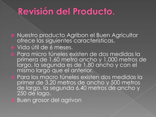 







Nuestro producto Agribon el Buen Agricultor
ofrece las siguientes características.
Vida útil de 6 meses.
Para micro túneles existen de dos medidas la
primera de 1.60 metro ancho y 1,000 metros de
largo, la segunda es de 1.80 ancho y con el
mismo largo que el anterior.
Para los macro túneles existen dos medidas la
primer de 3.20 metros de ancho y 500 metros
de largo, la segunda 6.40 metros de ancho y
250 de lago.
Buen grosor del agrivon

 