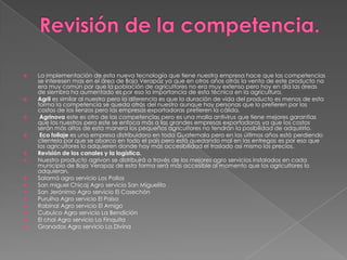 



















La implementación de esta nueva tecnología que tiene nuestra empresa hace que las competencias
se interesen mas en el área de Baja Verapaz ya que en otros años atrás la venta de este producto no
era muy común por que la población de agricultores no era muy extenso pero hoy en día las áreas
de siembra ha aumentado es por eso la importancia de esta técnica en la agricultura.
Agril es similar al nuestro pero la diferencia es que la duración de vida del producto es menos de esta
forma la competencia se queda atrás del nuestro aunque hay personas que lo prefieren por los
costos de los lienzos pero las empresas exportadoras prefieren la cálida.
Agrinova este es otro de las competencias pero es una malla antivirus que tiene mejores garantías
que los nuestros pero este se enfoca más a las grandes empresas exportadoras ya que los costos
serán más altos de esta manera los pequeños agricultores no tendrán la posibilidad de adquirirlo.
Eco follaje es una empresa distribuidora en toda Guatemala pero en los últimos años está perdiendo
clientela por que se abarco en todo el país pero está quedando mal en las entregas es por eso que
los agricultores lo adquieren donde hay más accesibilidad el traslado así mismo los precios.
Revisión de los canales y la logística.
Nuestro producto agrivon se distribuirá a través de los mejores agro servicios instalados en cada
municipio de Baja Verapaz de esta forma será más accesible al momento que los agricultores lo
adquieran.
Salamá agro servicio Los Pollos
San miguel Chicaj Agro servicio San Miguelito
San Jerónimo Agro servicio El Cosechón
Purulha Agro servicio El Paisa
Rabinal Agro servicio El Amigo
Cubulco Agro servicio La Bendición
El chol Agro servicio La Finquita
Granados Agro servicio La Divina

 