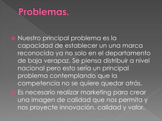 Nuestro principal problema es la
capacidad de establecer un una marca
reconocida ya no solo en el departamento
de baja verapaz. Se piensa distribuir a nivel
nacional pero esto sería un principal
problema contemplando que la
competencia no se quiere quedar atrás.
 Es necesario realizar marketing para crear
una imagen de calidad que nos permita y
nos proyecte innovación, calidad y valor.


 