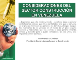 … Esperamos que esta misión (vivienda)  no sólo se base en generar contrataciones públicas que deben ser licitadas, sino que se convierta en el gran eje motivador que garantice los derechos, atraiga y asegure las inversiones de los privados en el marco de un plan conjunto nacional y nacionalista que nos permita a todos generar vivienda, empleo y bienestar para el pueblo venezolano. Sin esa unión, será imposible cumplir las metas.” Juan Francisco Jiménez Presidente Cámara Venezolana de la Construcción CONSIDERACIONES DEL SECTOR CONSTRUCCIÓN EN VENEZUELA 