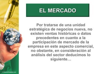 Por tratarse de una unidad estratégica de negocios nueva, no existen ventas históricas o datos precedentes en cuanto a la participación de mercado de la empresa en este aspecto comercial, no obstante, en consideración al análisis del sector deducimos lo siguiente… EL MERCADO 