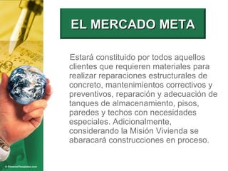 Estará constituido por todos aquellos clientes que requieren materiales para realizar reparaciones estructurales de concreto, mantenimientos correctivos y preventivos, reparación y adecuación de tanques de almacenamiento, pisos, paredes y techos con necesidades especiales. Adicionalmente, considerando la Misión Vivienda se abaracará construcciones en proceso. EL MERCADO META 
