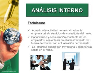 Fortalezas: Aunado a la actividad comercializadora la empresa brinda servicios de consultoría del ramo. Capacitación y actualización constante de los empleados, con énfasis en el adiestramiento de fuerza de ventas, con actualización permanente.  La  empresa cuenta con trayectoria y experiencia sólida en el ramo. ANÁLISIS INTERNO 