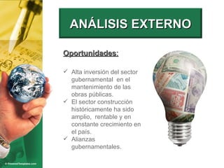 Oportunidades : Alta inversión del sector gubernamental  en el mantenimiento de las obras públicas. El sector construcción históricamente ha sido amplio,  rentable y en constante crecimiento en el país. Alianzas gubernamentales. ANÁLISIS EXTERNO 