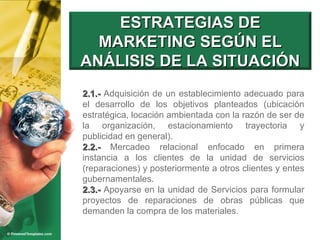 2.1.-  Adquisición de un establecimiento adecuado para el desarrollo de los objetivos planteados (ubicación estratégica, locación ambientada con la razón de ser de la organización, estacionamiento trayectoria y publicidad en general). 2.2.-  Mercadeo relacional enfocado en primera instancia a los clientes de la unidad de servicios (reparaciones) y posteriormente a otros clientes y entes gubernamentales.  2.3.-  Apoyarse en la unidad de Servicios para formular proyectos de reparaciones de obras públicas que demanden la compra de los materiales. ESTRATEGIAS DE MARKETING SEGÚN EL ANÁLISIS DE LA SITUACIÓN 