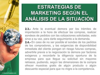 2.3.-  Ante la eventual demora por los trámites de importación a la hora de efectuar las compras, realizar sondeos de pedidos con las cotizaciones solicitadas, esto sirve a su vez, para darle seguimiento a la demanda. 2.4.-  En caso de no ser posible el sondeo de los pedidos de los compradores, y las exigencias de disponibilidad inmediata del cliente pongan en riesgo futuras compras, advertirle previa a la negociación la demora por factores exógenos y recordarle la diligencia oportuna de la empresa para que llegue su solicitud sin mayores retrasos, pudiendo, según las dimensiones de la compra ofrecer muestras gratis de algún producto o algún descuento especial para que no migre a la competencia. ESTRATEGIAS DE MARKETING SEGÚN EL ANÁLISIS DE LA SITUACIÓN 