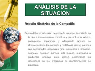 Reseña Histórica de la Compañía Dentro del área industrial, desempeña un papel importante en lo que a mantenimiento correctivo y preventivo se refiere, protegiendo, reparando, y adecuando tanques de almacenamiento (de concreto y metálicos), pisos y paredes con necesidades especiales (alta resistencia a impactos, desgaste, agresión química, alta higiene, resistencia a gradientes térmicos, entre otros.), optimizando las incursiones en los programas de mantenimientos de procesos). ANÁLISIS DE LA SITUACION 