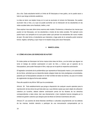 día a día. Cada estudiante tendrá un límite de 50 fotocopias al mes gratis y se le puede sacar a
todo lo que tenga contenido académico.
La idea es tener una tarjeta Ucopy en la cual se acumulan el número de fotocopias. Se pueden
acumular mes a mes y su cupo se puede aumentar con la interacción de los estudiantes en las
redes sociales tales como facebook, twitter y mail.
Para explicar mas este último tema veamos este modelo: Pondremos a interactuar las marcas que
pauten en las fotocopias, con los estudiantes a través de las redes sociales. Por ejemplo Levis
podrá hacer una campaña en la cual quiera saber qué piensan los estudiantes del nuevo modelo
de jean. De esta forma, el estudiante que interactúe y haga parte de la campaña podrá reclamar
bonos, regalos, sampling y cupo mayor en la tarjeta Ucopy para sacar fotocopias.
4. MARCO LEGAL
4.1 CÓMO APLICAN LOS DERECHOS DE AUTOR?
En todas partes se fotocopian de forma masiva toda clase de libros, y es de dudar que alguien se
tome el trabajo de solicitar autorización al autor de libro, y menos que el operario de la
fotocopiadora, para poder fotocopiar el libro, exija que se le aporte la respectiva autorización.
El legislador consciente de la problemática que representa el fotocopiado masivo y sin autorización
de los libros, actividad que se desarrolla desde colegios hasta las más prestigiosas universidades,
pasando por la fotocopiadora ubicada en el más humilde de todos los barrios, se puso en la tarea
de reglamentar de alguna forma esta realidad.
Para ello expidió la ley 98 de 1993 que ha considerado:
Artículo 26. Todo establecimiento que ponga a disposición de cualquier usuario aparatos para la
reproducción de las obras de qué trata esta Ley o que efectúe copias que sean objeto de utilización
colectiva y/o lucrativa, deberá obtener autorización previa de los titulares de los derechos
correspondientes a tales obras, bien sea directamente o bien mediante licencia otorgada por la
entidad de gestión colectiva que designe para tal efecto la Cámara Colombiana del Libro.
Artículo 27. Los autores de obras literarias científicas o culturales conjuntamente con los editores
de las mismas, tendrán derecho a participar de una remuneración compensatoria por la
10
 