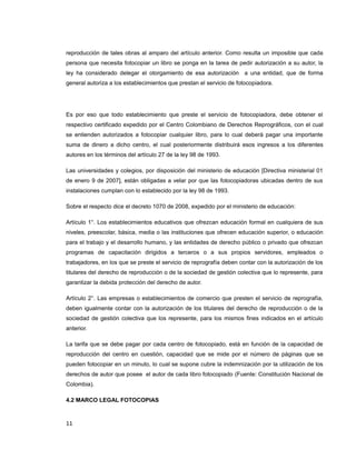 reproducción de tales obras al amparo del artículo anterior. Como resulta un imposible que cada
persona que necesita fotocopiar un libro se ponga en la tarea de pedir autorización a su autor, la
ley ha considerado delegar el otorgamiento de esa autorización a una entidad, que de forma
general autoriza a los establecimientos que prestan el servicio de fotocopiadora.
Es por eso que todo establecimiento que preste el servicio de fotocopiadora, debe obtener el
respectivo certificado expedido por el Centro Colombiano de Derechos Reprográficos, con el cual
se entienden autorizados a fotocopiar cualquier libro, para lo cual deberá pagar una importante
suma de dinero a dicho centro, el cual posteriormente distribuirá esos ingresos a los diferentes
autores en los términos del artículo 27 de la ley 98 de 1993.
Las universidades y colegios, por disposición del ministerio de educación [Directiva ministerial 01
de enero 9 de 2007], están obligadas a velar por que las fotocopiadoras ubicadas dentro de sus
instalaciones cumplan con lo establecido por la ley 98 de 1993.
Sobre el respecto dice el decreto 1070 de 2008, expedido por el ministerio de educación:
Artículo 1°. Los establecimientos educativos que ofrezcan educación formal en cualquiera de sus
niveles, preescolar, básica, media o las instituciones que ofrecen educación superior, o educación
para el trabajo y el desarrollo humano, y las entidades de derecho público o privado que ofrezcan
programas de capacitación dirigidos a terceros o a sus propios servidores, empleados o
trabajadores, en los que se preste el servicio de reprografía deben contar con la autorización de los
titulares del derecho de reproducción o de la sociedad de gestión colectiva que lo represente, para
garantizar la debida protección del derecho de autor.
Artículo 2°. Las empresas o establecimientos de comercio que presten el servicio de reprografía,
deben igualmente contar con la autorización de los titulares del derecho de reproducción o de la
sociedad de gestión colectiva que los represente, para los mismos fines indicados en el artículo
anterior.
La tarifa que se debe pagar por cada centro de fotocopiado, está en función de la capacidad de
reproducción del centro en cuestión, capacidad que se mide por el número de páginas que se
pueden fotocopiar en un minuto, lo cual se supone cubre la indemnización por la utilización de los
derechos de autor que posee el autor de cada libro fotocopiado (Fuente: Constitución Nacional de
Colombia).
4.2 MARCO LEGAL FOTOCOPIAS
11
 