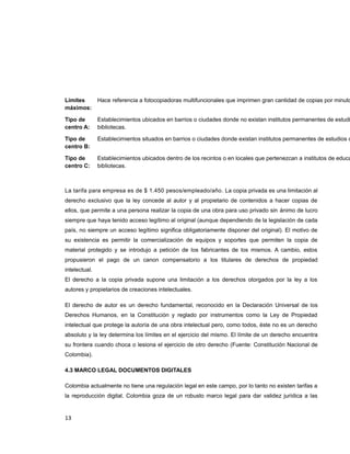 Límites
máximos:
Hace referencia a fotocopiadoras multifuncionales que imprimen gran cantidad de copias por minuto
Tipo de
centro A:
Establecimientos ubicados en barrios o ciudades donde no existan institutos permanentes de estudi
bibliotecas.
Tipo de
centro B:
Establecimientos situados en barrios o ciudades donde existan institutos permanentes de estudios o
Tipo de
centro C:
Establecimientos ubicados dentro de los recintos o en locales que pertenezcan a institutos de educa
bibliotecas.
La tarifa para empresa es de $ 1.450 pesos/empleado/año. La copia privada es una limitación al
derecho exclusivo que la ley concede al autor y al propietario de contenidos a hacer copias de
ellos, que permite a una persona realizar la copia de una obra para uso privado sin ánimo de lucro
siempre que haya tenido acceso legítimo al original (aunque dependiendo de la legislación de cada
país, no siempre un acceso legítimo significa obligatoriamente disponer del original). El motivo de
su existencia es permitir la comercialización de equipos y soportes que permiten la copia de
material protegido y se introdujo a petición de los fabricantes de los mismos. A cambio, estos
propusieron el pago de un canon compensatorio a los titulares de derechos de propiedad
intelectual.
El derecho a la copia privada supone una limitación a los derechos otorgados por la ley a los
autores y propietarios de creaciones intelectuales.
El derecho de autor es un derecho fundamental, reconocido en la Declaración Universal de los
Derechos Humanos, en la Constitución y reglado por instrumentos como la Ley de Propiedad
intelectual que protege la autoría de una obra intelectual pero, como todos, éste no es un derecho
absoluto y la ley determina los límites en el ejercicio del mismo. El límite de un derecho encuentra
su frontera cuando choca o lesiona el ejercicio de otro derecho (Fuente: Constitución Nacional de
Colombia).
4.3 MARCO LEGAL DOCUMENTOS DIGITALES
Colombia actualmente no tiene una regulación legal en este campo, por lo tanto no existen tarifas a
la reproducción digital. Colombia goza de un robusto marco legal para dar validez jurídica a las
13
 
