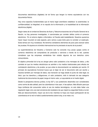 documentos electrónicos (digitales) de tal forma que tengan la misma equivalencia con los
documentos físicos.
Hay cinco aspectos fundamentales que el marco legal colombiano establece: la autenticidad, la
confidencialidad, la integridad, el no repudio de la información y la trazabilidad de la información
electrónica (digital).
Según datos de la Unidad de Derechos de Autor y Telecomunicaciones de la Fiscalía General de la
Nación, no hay personas investigadas, ni sancionadas por cometer delitos contra el comercio
electrónico. “En el entorno digital e informático, la Fiscalía está trastabillando. Nosotros queremos
hacer mayor incursión en este aspecto, pero vamos a paso lento para no cometer un exabrupto.
Estos temas son muy novedosos. No tenemos verdaderos elementos de juicio para avanzar sobre
las pruebas. Ni siquiera en el ámbito internacional se ha precisado el asunto de la prueba”.
La superintendencia de Industria y Comercio solo ha conocido muy pocas quejas contra el
comercio electrónico de compradores de productos o servicios a través de la red, quienes
consideran que las empresas vendedoras han violado algunos de sus derechos como
consumidores.
El objetivo primordial de la ley es otorgar pleno valor probatorio a los mensajes de datos, y ello
consiste en que los medios electrónicos se asimilen a los medios tradicionales para efectos de
contratación electrónica y de prueba; ya que antes la documentación se realizaba por escrito. El
principio de equivalencia funcional busca que al dejar de ser el documento sólo por escrito y
hacerse también por mensaje de datos, esa transición se haga desde el punto de vista legal, es
decir, que los derechos y obligaciones, el valor probatorio, todo lo derivado de esa categoría
tradicional de documentos de papel, tenga el mismo valor, un equivalente en el medio digital.
Desde la perspectiva técnica jurídica, la ley 527 y sus posteriores desarrollos son considerados
como norma de alta calidad, pero los colombianos ni las usan, ni las aplican; falta difusión para que
haya confianza del consumidor sobre el uso de medios tecnológicos, no solo debe haber una
regulación legal, sino una real conciencia del ciudadano de que mejoró su seguridad frente a la red;
falta por desconocimiento, mayor uso de la red, mientras no haya una mayor participación de los
colombianos en la red no habrá cuestionamientos sobre la ley, si es mala o no.
14
 