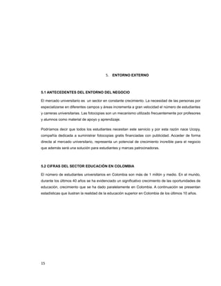 5. ENTORNO EXTERNO
5.1 ANTECEDENTES DEL ENTORNO DEL NEGOCIO
El mercado universitario es un sector en constante crecimiento. La necesidad de las personas por
especializarse en diferentes campos y áreas incrementa a gran velocidad el número de estudiantes
y carreras universitarias. Las fotocopias son un mecanismo utilizado frecuentemente por profesores
y alumnos como material de apoyo y aprendizaje.
Podríamos decir que todos los estudiantes necesitan este servicio y por esta razón nace Ucopy,
compañía dedicada a suministrar fotocopias gratis financiadas con publicidad. Acceder de forma
directa al mercado universitario, representa un potencial de crecimiento increíble para el negocio
que además será una solución para estudiantes y marcas patrocinadoras.
5.2 CIFRAS DEL SECTOR EDUCACIÓN EN COLOMBIA
El número de estudiantes universitarios en Colombia son más de 1 millón y medio. En el mundo,
durante los últimos 40 años se ha evidenciado un significativo crecimiento de las oportunidades de
educación, crecimiento que se ha dado paralelamente en Colombia. A continuación se presentan
estadísticas que ilustran la realidad de la educación superior en Colombia de los últimos 10 años.
15
 