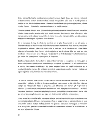 En los últimos 10 años ha crecido enormemente el mercado digital. Desde que Internet evolucionó
en Latinoamérica se han abierto muchas puertas inimaginables para todo el mundo gracias a
Internet se han agilizado mucha tareas. Este es un mercado en el que grandes y pequeños jóvenes
y no tan jóvenes y de todas las razas y religiones no ha podido escapar.
En medio de este afán por tener todo rápido surgen otras propuestas innovadoras como aplicativos
móviles, redes sociales, videos, entre otros que le permiten al consumidor estar informado y a las
marcas colarse en la vida del consumidor. Al mismo tiempo, las marcas entablan una búsqueda de
medios innovadores para llegar a los consumidores.
En el mercadeo de hoy, la oferta se convierte en el pilar fundamental y, por tal razón, el
entendimiento de las necesidades del cliente representa la herramienta más efectiva para vender
un producto o servicio. Dado que estamos en el mercado de la competitividad, donde todos
cabemos, el mercadeo tiene hoy un reto importante ya que la mirada debe ser cada vez más
abierta e ir enfocada hacia cada individuo, y es acá donde la oferta de Ucopy resulta interesante ya
que rompe con los esquemas y paradigmas de publicidad.
Las tendencias actuales demuestran un ciclo donde el individuo se vanagloria a sí mismo, pero al
mismo tiempo tiene una necesidad de mostrarlo a los demás, y que estos a la vez lo reproduzcan
al mundo. Las nuevas tecnologías y las redes sociales juegan un papel fundamental en la
construcción de las marcas. Sin embargo, también lo juegan todas aquellas marcas y medios que
logran llegarle al consumidor de una manera no intrusiva.
Las marcas y medios más exitosos hoy en día son los que permiten ser cada mes cercanas al
consumidor y hablarles al oído, de forma personalizada y permeando su día a día. Hoy, más que
siempre es indispensable hacer la pregunta: ¿qué diferencia a mi marca? ¿A mi producto o
servicio? ¿Qué hacemos para generar realmente un valor agregado al consumidor? La lealtad
cambia de significado, no se busca lealtad al producto como tal (atributos racionales) sino al valor
que ofrece la marca y la conexión que logra con el consumidor (atributos emocionales).
Ucopy ofrece la oportunidad a las marcas de dejar de ser una interrupción, para convertirse en una
compañía de cada día. El nuevo mercadeo se enfoca en las personas, en las necesidades de cada
consumidor. Dada la múltiple oferta que existe hoy gracias a las nuevas tecnologías, la innovación
es el protagonista, ya que si no se logra la diferenciación se cae en el mundo de la monotonía a la
que tanto le huyen los jóvenes.
22
 