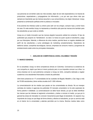 Las personas se convierten cada vez más sociales, dejan de ser sólo espectadores a la mezcla de
productores, espectadores y propagadores de información, y es por eso que ahora más que
siempre es importante que las marcas escuchen a sus consumidores y los dejen interactuar. Ucopy
presenta la combinación perfecta entre lo práctico e innovador.
A los jóvenes les interesa cuidar su dinero para salir con los amigos, comprar ropa y comer fuera
de casa. En este sentido Ucopy no representa un beneficio sólo para las marcas sino también para
los estudiantes ya que cuida su bolsillo.
Ucopy es un medio innovador que las marcas elegirán buscando calidad de contactos. El tipo de
publicidad que propone es “benefactora”, es decir, la marca es quien ayuda al estudiante y paga
por sus fotocopias. Además, a diferencia de otros medios, permite llevar un registro detallado del
perfil de los estudiantes y suma estrategias de marketing complementarias. Operadores de
telefonía celular, compañías tecnológicas, bancos, empresas de consumo masivo y programas de
entretenimiento están entre los principales interesados.
7. ANÁLISIS DE COMPETENCIA A NIVEL COLOMBIA Y REGIÓN
7.1 MARCO GENERAL
En la actualidad, Ucopy no tiene competencia directa en Colombia. Conocemos la existencia de
una compañía en Japón que tiene el mismo producto pero no es imposible conocer sus cifras. La
única empresa con la cual podríamos comparar a Ucopy es Ulink, compañía dedicada a regalar
cuadernos a los estudiantes financiados a través de publicidad.
Ulink tiene presencia en 17 universidades de las ciudades de Bogotá, Medellín y Cali, llega a más
de 70.000 estudiantes y tiene ventas anuales de $ 1.000 millones.
La comercialización de los medios que pautan en las universidades es directa. No se manejan
centrales de medios ni agencias de publicidad. El mercado universitario no ha sido explorado de
forma potente ni detallada. La comercialización se debe hacer directa, ya que se debe identificar
las marcas que les interesa el segmento universitario y darles a conocer el medio, ya que por lo
general las áreas de mercadeo no conocen mecanismos para llegar al estudiante. Un aspecto muy
importante de Ucopy es que llega de forma directa y efectiva al estudiante, ya que su servicio está
en el interior de la universidad y además permitido por la misma. Muchos medios tales como
23
 