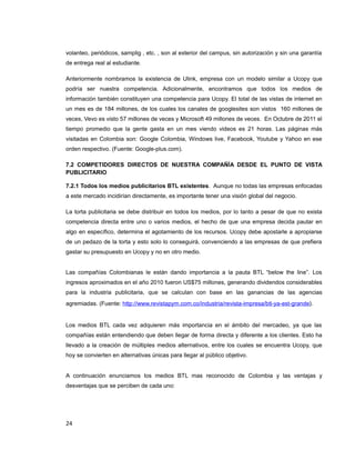 volanteo, periódicos, samplig , etc. , son al exterior del campus, sin autorización y sin una garantía
de entrega real al estudiante.
Anteriormente nombramos la existencia de Ulink, empresa con un modelo similar a Ucopy que
podría ser nuestra competencia. Adicionalmente, encontramos que todos los medios de
información también constituyen una competencia para Ucopy. El total de las vistas de internet en
un mes es de 184 millones, de los cuales los canales de googlesites son vistos 160 millones de
veces, Vevo es visto 57 millones de veces y Microsoft 49 millones de veces. En Octubre de 2011 el
tiempo promedio que la gente gasta en un mes viendo videos es 21 horas. Las páginas más
visitadas en Colombia son: Google Colombia, Windows live, Facebook, Youtube y Yahoo en ese
orden respectivo. (Fuente: Google-plus.com).
7.2 COMPETIDORES DIRECTOS DE NUESTRA COMPAÑÍA DESDE EL PUNTO DE VISTA
PUBLICITARIO
7.2.1 Todos los medios publicitarios BTL existentes. Aunque no todas las empresas enfocadas
a este mercado incidirían directamente, es importante tener una visión global del negocio.
La torta publicitaria se debe distribuir en todos los medios, por lo tanto a pesar de que no exista
competencia directa entre uno o varios medios, el hecho de que una empresa decida pautar en
algo en específico, determina el agotamiento de los recursos. Ucopy debe apostarle a apropiarse
de un pedazo de la torta y esto solo lo conseguirá, convenciendo a las empresas de que prefiera
gastar su presupuesto en Ucopy y no en otro medio.
Las compañías Colombianas le están dando importancia a la pauta BTL “below the line”. Los
ingresos aproximados en el año 2010 fueron US$75 millones, generando dividendos considerables
para la industria publicitaria, que se calculan con base en las ganancias de las agencias
agremiadas. (Fuente: http://www.revistapym.com.co/industria/revista-impresa/btl-ya-est-grande).
Los medios BTL cada vez adquieren más importancia en el ámbito del mercadeo, ya que las
compañías están entendiendo que deben llegar de forma directa y diferente a los clientes. Esto ha
llevado a la creación de múltiples medios alternativos, entre los cuales se encuentra Ucopy, que
hoy se convierten en alternativas únicas para llegar al público objetivo.
A continuación enunciamos los medios BTL mas reconocido de Colombia y las ventajas y
desventajas que se perciben de cada uno:
24
 