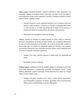 - Vallas y avisos: Compañías dedicadas a exponer publicidad en calles, aeropuertos, vías
principales, sistemas de transporte masivo, entre otras. Las vallas se han convertido en
parte habitual del paisaje urbano, presentando anuncios o mensajes publicitarios. Existen
vallas en telones, digitales y móviles.
o Ventajas: Exposición masiva, publicidad económica, es un excelente medio para
introducir nuevos productos o servicios en el mercado, la publicidad exterior tiene
un costo muy bajo, es un medio muy útil para fijar la imagen de una marca,es un
medio que se exhibe las 24 horas del día, alto alcance y alta frecuencia,
o Desventajas: Poca recordación y saturación de pauta.
- Volanteo: Orientan su estrategia a entregar papelería de forma directa en diferentes
escenarios. Generalmente del tamaño de media cuartilla, que se distribuye directamente
de mano en mano a las personas en las calles y en el cual se anuncia, pide, cuestiona o
hace constar algo. Los volantes son típicamente usados por individuos o por empresas
para promover información, ideas, productos o servicios. Existen varias modalidades entre
las cuales se encuentra: Informativo y publicitario.
o Ventajas: Poco costo y permite costumizar el diseño según las necesidades del
cliente
o Desventajas: Invasiva y engorrosa.
- Pantallas digitales: publicidad a través de pantallas digitales en diferentes circuitos tales
como torres comerciales y empresariales, gimnasios, universidades, clínicas – torres
médicas, peluquerías y centros comerciales. Permite segmentar de la pauta, es un medio
masivo, involucra sonido y video.
o Ventajas: Innovadora, contenido escrito, video y sonido, masiva, segmentación
única (Demográfica, psicológica, de ocasión , geográfica), pauta económica según
CPM y genera un contenido fresco y de alta calidad grafica.
25
 