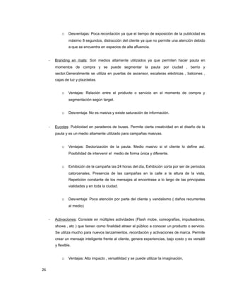o Desventajas: Poca recordación ya que el tiempo de exposición de la publicidad es
máximo 8 segundos, distracción del cliente ya que no permite una atención debido
a que se encuentra en espacios de alta afluencia.
- Branding en malls: Son medios altamente utilizados ya que permiten hacer pauta en
momentos de compra y se puede segmentar la pauta por ciudad , barrio y
sector.Generalmente se utiliza en puertas de ascensor, escaleras eléctricas , balcones ,
cajas de luz y plazoletas.
o Ventajas: Relación entre el producto o servicio en el momento de compra y
segmentación según target.
o Desventaja: No es masiva y existe saturación de información.
- Eucoles: Publicidad en paraderos de buses. Permite cierta creatividad en el diseño de la
pauta y es un medio altamente utilizado para campañas masivas.
o Ventajas: Sectorización de la pauta. Medio masivo si el cliente lo define así.
Posibilidad de intervenir el medio de forma única y diferente.
o Exhibición de la campaña las 24 horas del día, Exhibición corta por ser de períodos
catorcenales, Presencia de las campañas en la calle a la altura de la vista,
Repetición constante de los mensajes al encontrase a lo largo de las principales
vialidades y en toda la ciudad.
o Desventaja: Poca atención por parte del cliente y vandalismo ( daños recurrentes
al medio)
- Activaciones: Consiste en múltiples actividades (Flash mobe, coreografías, impulsadoras,
shows , etc ) que tienen como finalidad atraer al público a conocer un producto o servicio.
Se utiliza mucho para nuevos lanzamientos, recordación y activaciones de marca. Permite
crear un mensaje inteligente frente al cliente, genera experiencias, bajo costo y es versátil
y flexible.
o Ventajas: Alto impacto , versatilidad y se puede utilizar la imaginación,
26
 