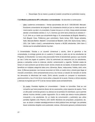 o Desventajas: No es masivo y puede en ocasión convertirse en publicidad invasiva.
7.2.2 Medios publicitarios BTL enfocados a universidades. Se describen a continuación:
- Ulink: cuadernos universitarios – Ventas aproximadas año de $ 1.000.000.000. Mercado:
Estudiante universitarios de pregrado. Es competencia directa ya que su medio apunta al
mismo sector, es decir, el universitario. A pesar de que en un inicio, Ucopy estará orientada
atender universidades estratos 3, 4 y 5, mientras que Ulink tiene presencia en estratos 4 –
5 y 6. Ulink es un medio que actualmente llega a 16 universidades de Bogotá, Medellín y
Cali (Bogotá: Cesa, Politécnico gran colombiano, Santo tomas, EAN, Sergio arboleda,
Salle, Manuela Beltrán. Medellín: Universidad de Medellín, Eafit, EIA, Santo tomas, Salle y
CES. Cali: Salle e Icesi) y semestralmente impacta a 66.000 estudiantes. Ulink tiene 3
clientes que la actualidad atiende muy bien.
1) Universidades: Gracias a un acuerdo consensual y escrito, Ulink le garantiza a las
universidades, la entrega gratuita de un cuaderno 5 materias a cada uno de los estudiantes de
Pregrado. 2) Estudiantes: La marca esta posicionada frente al estudiantado gracias a que durante
ya casi 3 años les regala el cuaderno. Ulink ha estrechado las relaciones con los estudiantes,
gracias a campañas contra la violencia, alcohol, contaminación y cigarrillo. También acaba de
lanzar un nuevo producto que se llama Ucard, donde a través de una tarjeta, el estudiante adquiere
beneficios en múltiples categorías tales como: Alimentos, Bares, restaurantes, hoteles, textil, entre
otras. 3) Marcas pautantes: Las marcas reconocen en Ulink un medio único y directo para llegar al
mercado universitario. Ulink semestralmente envía a las marcas un estudio de mercado en donde
les demuestra la efectividad del medio. Dicho estudio consiste en comparar la recordación,
posicionamiento y top of mind de la marca antes y después de la pauta. Gracias a dichos estudios
y alianzas ha logrado que el 70 % de las marcas repitan pauta semestralmente.
- En medio: Pantallas digitales en universidades – Ventas no conocidas. Esta es una
compañía que hace presencia afuera de los ascensores y otros espacios de espera. Tiene
un alto poder comercial gracias a su alianza con el periódico El colombiano, que le permite
abarcar muchos clientes y poder negociación. Es un medio que abarca mucha población
incluyendo a los estudiantes. Es un medio de comunicación y publicitario que utiliza
pantallas digitales LCD, Plasma, LED, OLED, Monitores de computador, proyectores, etc.
que se ubican o instalan estratégicamente en sitios públicos fuera del hogar. Las pantallas
llevan contenidos dirigidos como publicidad, noticias, información general y entretenimiento
27
 