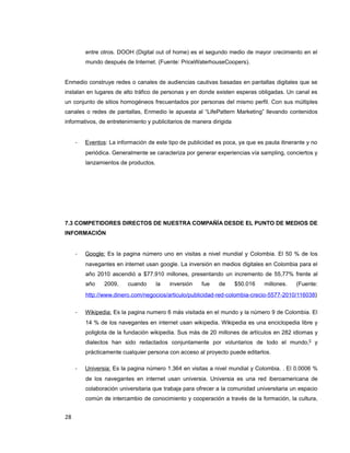 entre otros. DOOH (Digital out of home) es el segundo medio de mayor crecimiento en el
mundo después de Internet. (Fuente: PriceWaterhouseCoopers).
Enmedio construye redes o canales de audiencias cautivas basadas en pantallas digitales que se
instalan en lugares de alto tráfico de personas y en donde existen esperas obligadas. Un canal es
un conjunto de sitios homogéneos frecuentados por personas del mismo perfil. Con sus múltiples
canales o redes de pantallas, Enmedio le apuesta al “LifePattern Marketing” llevando contenidos
informativos, de entretenimiento y publicitarios de manera dirigida
- Eventos: La información de este tipo de publicidad es poca, ya que es pauta itinerante y no
periódica. Generalmente se caracteriza por generar experiencias vía sampling, conciertos y
lanzamientos de productos.
7.3 COMPETIDORES DIRECTOS DE NUESTRA COMPAÑÍA DESDE EL PUNTO DE MEDIOS DE
INFORMACIÓN
- Google: Es la pagina número uno en visitas a nivel mundial y Colombia. El 50 % de los
navegantes en internet usan google. La inversión en medios digitales en Colombia para el
año 2010 ascendió a $77.910 millones, presentando un incremento de 55,77% frente al
año 2009, cuando la inversión fue de $50.016 millones. (Fuente:
http://www.dinero.com/negocios/articulo/publicidad-red-colombia-crecio-5577-2010/116038)
- Wikipedia: Es la pagina numero 6 más visitada en el mundo y la número 9 de Colombia. El
14 % de los navegantes en internet usan wikipedia. Wikipedia es una enciclopedia libre y
poliglota de la fundación wikipedia. Sus más de 20 millones de artículos en 282 idiomas y
dialectos han sido redactados conjuntamente por voluntarios de todo el mundo,[]
y
prácticamente cualquier persona con acceso al proyecto puede editarlos.
- Universia: Es la pagina número 1.364 en visitas a nivel mundial y Colombia. . El 0.0006 %
de los navegantes en internet usan universia. Universia es una red iberoamericana de
colaboración universitaria que trabaja para ofrecer a la comunidad universitaria un espacio
común de intercambio de conocimiento y cooperación a través de la formación, la cultura,
28
 