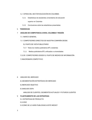 5.2 CIFRAS DEL SECTOR EDUCACIÓN EN COLOMBIA
5.2.1 Estadísticas de estudiantes universitarios de educación
superior en Colombia
5.2.2 Conclusiones sobre las estadísticas presentadas
6 TENDENCIAS
7 ANÁLISIS DE COMPETENCIA A NIVEL COLOMBIA Y REGIÓN
7.1 MARCO GENERAL
7.2 COMPETIDORES DIRECTOS DE NUESTRA COMPAÑÍA DESDE
EL PUNTO DE VISTA PUBLICITARIO
7.2.1 Todos los medios publicitarios BTL existentes
7.1.1 Medios publicitarios BTL enfocados a universidades
7.2LOS COMPETIDORES DESDE EL PUNTO DE MEDIOS DE INFORMACIÓN
7.3MACROMAPA COMPETITIVO
8 ANÁLISIS DEL MERCADO
8.1SEGMENTACIÓN ESTRATÉGICA DE MERCADO
8.2MERCADO OBJETIVO
8.3ANÁLISIS DOFA
ANÁLISIS DE CLIENTES, SEGMENTOS ACTUALES Y FUTUROS CLIENTES
9 PLANTEAMIENTO DE LAS ESTRATEGIA
9.1 ESTRATEGIA DE PRODUCTO
9.2LOGO
9.3COMO SE LE HARÁ PUBLICIDAD A ESTE MEDIO?
3
 
