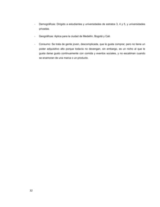 - Demográficas: Dirigido a estudiantes y universidades de estratos 3, 4 y 5, y universidades
privadas.
- Geográficas: Aplica para la ciudad de Medellín, Bogotá y Cali.
- Consumo: Se trata de gente joven, descomplicada, que le gusta comprar, pero no tiene un
poder adquisitivo alto porque todavía no devengan, sin embargo, es un nicho al que le
gusta darse gusto continuamente con comida y eventos sociales, y no escatiman cuando
se enamoran de una marca o un producto.
32
 