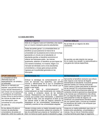 8.3 ANÁLISIS DOFA
PUNTOS FUERTES PUNTOS DÉBILES
Este es un negocio nuevo en Colombia y las copias
son un insumo necesario para los estudiantes.
No se trata de un negocio de altos
volúmenes.
Todas las partes ganan: La universidad tiene un
beneficio ya que posiciona la marca de la
universidad con la presencia de la marca en la hoja
generando un vínculo con el estudiante; el
estudiante percibe un beneficio económico al
obtener las fotocopias gratis; las marcas,
igualmente, obtienen un beneficio ya que logran de
una manera novedosa, no invasiva, llegar a un
mercado tan blindado como el de estudiantes
universitarios; y Ucopy gana porque percibe
ingresos por la publicidad generada en las
fotocopias.
No permite una alta rotación de marcas.
Es un medio muy versátil, no está enfocado a
una gama de marcas específicas.
OPORTUNIDADES ESTRATEGIAS F/O ESTRATEGIAS D/O
La competencia tiene
diferentes tipos de
especialización, es variada y
no enfocada.
Enfocar la estrategia de comercialización en un
nicho de mercado muy específico, que permita
innovar y diferenciarse de lo que la competencia
ofrece. Venderle directamente a las marcas que le
juegan a ese target.
Cómo se hará la comercialización? La
comercialización se hará inicialmente con visitas de
los socios a contactos claves de las distintas
marcas. Realizaremos una lluvia de ideas sobre
marcas que puedan estar interesadas, y saldremos
a vender la idea. Una vez tengamos el back up de
las marcas sobre la idea de negocio haremos el
despliegue en las universidades inicialmente con
volantes y eventos en las universidades elegidas.
Aprovechar el beneficio exclusivo que ofrece
este negocio a las marcas de llegarle
directamente al estudiante, buscando generar
alianzas fuertes con marcas exclusivas.
Cómo vamos a hacer para llamar la atención
de las marcas? En una primera etapa se
enviarán varias comunicaciones (plan de
contactos) donde le generemos expectativas
a las marcas que consideremos más afines.
En una segunda etapa se agendará una cita
para presentar la idea de negocio, se
construirá una presentación llamativa donde
de una manera clara y concisa se muestren
los beneficios del medio y los enfoques que
se le darán al mismo.
Este es un mercado por
explotar, que permite innovar.
Ucopy resulta interesante ya
que rompe con los esquemas
y paradigmas de publicidad.
Ucopy ofrece la oportunidad a
las marcas de dejar de ser
una interrupción, para
convertirse en una compañía
de cada día.
En los últimos 35 años el
número de estudiantes
universitarios de países en
desarrollo, entre los cuales se
Vender a Ucopy como un medio innovador que las
marcas elegirán buscando calidad de contactos. El
tipo de publicidad que propone es “benefactora”, es
decir, la marca es quien ayuda al estudiante y paga
Ucopy es un medio publicitario que crea un
enlace entre estudiantes, universidades y
marcas. Hoy en día en Colombia existen
muchas barreras para llegar al segmento
33
 