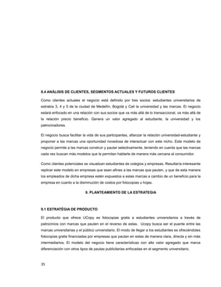 8.4 ANÁLISIS DE CLIENTES, SEGMENTOS ACTUALES Y FUTUROS CLIENTES
Como clientes actuales el negocio está definido por tres socios: estudiantes universitarios de
estratos 3, 4 y 5 de la ciudad de Medellín, Bogotá y Cali la universidad y las marcas. El negocio
estará enfocado en una relación con sus socios que va más allá de lo transaccional, va más allá de
la relación precio beneficio. Genera un valor agregado al estudiante, la universidad y los
patrocinadores.
El negocio busca facilitar la vida de sus participantes, afianzar la relación universidad-estudiante y
proponer a las marcas una oportunidad novedosa de interactuar con este nicho. Este modelo de
negocio permite a las marcas construir y pautar selectivamente, teniendo en cuenta que las marcas
cada vez buscan más modelos que le permitan hablarle de manera más cercana al consumidor.
Como clientes potenciales se visualizan estudiantes de colegios y empresas. Resultaría interesante
replicar este modelo en empresas que sean afines a las marcas que pauten, y que de esta manera
los empleados de dicha empresa estén expuestos a estas marcas a cambio de un beneficio para la
empresa en cuanto a la disminución de costos por fotocopias u hojas.
9. PLANTEAMIENTO DE LA ESTRATEGIA
9.1 ESTRATÉGIA DE PRODUCTO
El producto que ofrece UCopy es fotocopias gratis a estudiantes universitarios a través de
patrocinios con marcas que pauten en el reverso de estas. Ucopy busca ser el puente entre las
marcas universitarias y el público universitario. El modo de llegar a los estudiantes es ofreciéndoles
fotocopias gratis financiadas por empresas que pautan en estas de manera clara, directa y sin más
intermediarios. El modelo del negocio tiene características con alto valor agregado que marca
diferenciación con otros tipos de pautas publicitarias enfocadas en el segmento universitario.
35
 