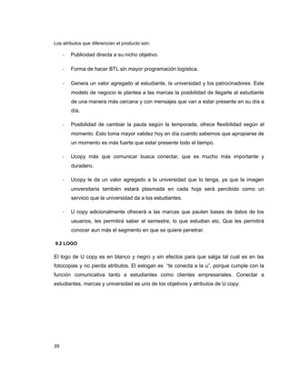Los atributos que diferencian el producto son:
- Publicidad directa a su nicho objetivo.
- Forma de hacer BTL sin mayor programación logística.
- Genera un valor agregado al estudiante, la universidad y los patrocinadores. Este
modelo de negocio le plantea a las marcas la posibilidad de llegarle al estudiante
de una manera más cercana y con mensajes que van a estar presente en su día a
día.
- Posibilidad de cambiar la pauta según la temporada, ofrece flexibilidad según el
momento. Esto toma mayor validez hoy en día cuando sabemos que apropiarse de
un momento es más fuerte que estar presente todo el tiempo.
- Ucopy más que comunicar busca conectar, que es mucho más importante y
duradero.
- Ucopy le da un valor agregado a la universidad que lo tenga, ya que la imagen
universitaria también estará plasmada en cada hoja será percibido como un
servicio que la universidad da a los estudiantes.
- U copy adicionalmente ofrecerá a las marcas que pauten bases de datos de los
usuarios, les permitirá saber el semestre, lo que estudian etc. Que les permitirá
conocer aun más el segmento en que se quiere penetrar.
9.2 LOGO
El logo de U copy es en blanco y negro y sin efectos para que salga tal cual es en las
fotocopias y no pierda atributos. El eslogan es “te conecta a la u”, porque cumple con la
función comunicativa tanto a estudiantes como clientes empresariales. Conectar a
estudiantes, marcas y universidad es uno de los objetivos y atributos de U copy:
39
 