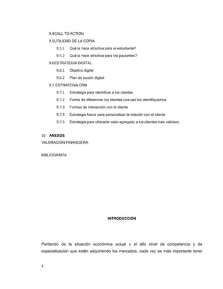 9.4CALL TO ACTION
9.5UTILIDAD DE LA COPIA
9.5.1 Qué la hace atractiva para el estudiante?
9.5.2 Qué la hace atractiva para los pautantes?
9.6ESTRATEGIA DIGITAL
9.6.1 Objetivo digital
9.6.2 Plan de acción digital
9.7 ESTRATEGIA CRM
9.7.1 Estrategia para identificar a los clientes
9.7.2 Forma de diferenciar los clientes una vez los identifiquemos
9.7.3 Formas de interacción con el cliente
9.7.4 Estrategia futura para personalizar la relación con el cliente
9.7.5 Estrategia para ofrecerle valor agregado a los clientes más valiosos
10 ANEXOS
VALORACIÓN FINANCIERA
BIBLIOGRAFÍA
INTRODUCCIÓN
Partiendo de la situación económica actual y el alto nivel de competencia y de
especialización que están adquiriendo los mercados, cada vez es más importante tener
4
 