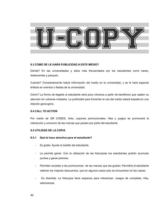 9.3 COMO SE LE HARÁ PUBLICIDAD A ESTE MEDIO?
Dónde? En las universidades y sitios más frecuentados por los estudiantes como bares,
restaurantes y parques.
Cuándo? Constantemente habrá información del medio en la universidad, y se le hará especial
énfasis en eventos o fiestas de la universidad.
Cómo? La forma de llegarle al estudiante será poco intrusiva a partir de beneficios que capten su
atención sin volverse molestos. La publicidad para fomentar el uso del medio estará basada en una
relación gana-gana.
9.4 CALL TO ACTION
Por medio de QR CODES, links, cupones promocionales, rifas y juegos se promoverá la
interacción y consumo de las marcas que pautan por parte del estudiante.
9.5 UTILIDAD DE LA COPIA
9.5.1 Qué la hace atractiva para el estudiante?
- Es gratis: Ayuda al bolsillo del estudiante.
- Le permite ganar: Con la utilización de las fotocopias los estudiantes podrán acumular
puntos y ganar premios.
- Permiten acceder a las promociones de las marcas que les gustan: Permitirá al estudiante
obtener los mejores descuentos, que en algunos casos solo se encuentran en las copias.
- Es divertida: La fotocopia tiene espacios para interactuar: Juegos de completar, triky,
adivinanzas.
40
 