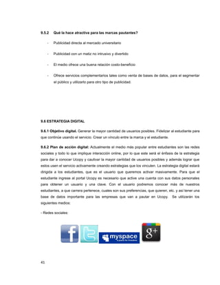 9.5.2 Qué la hace atractiva para las marcas pautantes?
- Publicidad directa al mercado universitario
- Publicidad con un matiz no intrusivo y divertido
- El medio ofrece una buena relación costo-beneficio
- Ofrece servicios complementarios tales como venta de bases de datos, para el segmentar
el público y utilizarlo para otro tipo de publicidad.
9.6 ESTRATEGIA DIGITAL
9.6.1 Objetivo digital. Generar la mayor cantidad de usuarios posibles. Fidelizar al estudiante para
que continúe usando el servicio. Crear un vínculo entre la marca y el estudiante.
9.6.2 Plan de acción digital: Actualmente el medio más popular entre estudiantes son las redes
sociales y todo lo que implique interacción online, por lo que este será el énfasis de la estrategia
para dar a conocer Ucopy y cautivar la mayor cantidad de usuarios posibles y además lograr que
estos usen el servicio activamente creando estrategias que los vinculen. La estrategia digital estará
dirigida a los estudiantes, que es el usuario que queremos activar masivamente. Para que el
estudiante ingrese al portal Ucopy es necesario que active una cuenta con sus datos personales
para obtener un usuario y una clave. Con el usuario podremos conocer más de nuestros
estudiantes, a que carrera pertenece, cuales son sus preferencias, que quieren, etc. y así tener una
base de datos importante para las empresas que van a pautar en Ucopy. Se utilizarán los
siguientes medios:
- Redes sociales:
41
 