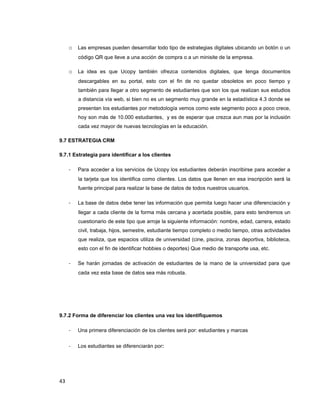 o Las empresas pueden desarrollar todo tipo de estrategias digitales ubicando un botón o un
código QR que lleve a una acción de compra o a un minisite de la empresa.
o La idea es que Ucopy también ofrezca contenidos digitales, que tenga documentos
descargables en su portal, esto con el fin de no quedar obsoletos en poco tiempo y
también para llegar a otro segmento de estudiantes que son los que realizan sus estudios
a distancia vía web, si bien no es un segmento muy grande en la estadística 4.3 donde se
presentan los estudiantes por metodología vemos como este segmento poco a poco crece,
hoy son más de 10.000 estudiantes, y es de esperar que crezca aun mas por la inclusión
cada vez mayor de nuevas tecnologías en la educación.
9.7 ESTRATEGIA CRM
9.7.1 Estrategia para identificar a los clientes
- Para acceder a los servicios de Ucopy los estudiantes deberán inscribirse para acceder a
la tarjeta que los identifica como clientes. Los datos que llenen en esa inscripción será la
fuente principal para realizar la base de datos de todos nuestros usuarios.
- La base de datos debe tener las información que permita luego hacer una diferenciación y
llegar a cada cliente de la forma más cercana y acertada posible, para esto tendremos un
cuestionario de este tipo que arroje la siguiente información: nombre, edad, carrera, estado
civil, trabaja, hijos, semestre, estudiante tiempo completo o medio tiempo, otras actividades
que realiza, que espacios utiliza de universidad (cine, piscina, zonas deportiva, biblioteca,
esto con el fin de identificar hobbies o deportes) Que medio de transporte usa, etc.
- Se harán jornadas de activación de estudiantes de la mano de la universidad para que
cada vez esta base de datos sea más robusta.
9.7.2 Forma de diferenciar los clientes una vez los identifiquemos
- Una primera diferenciación de los clientes será por: estudiantes y marcas
- Los estudiantes se diferenciarán por:
43
 